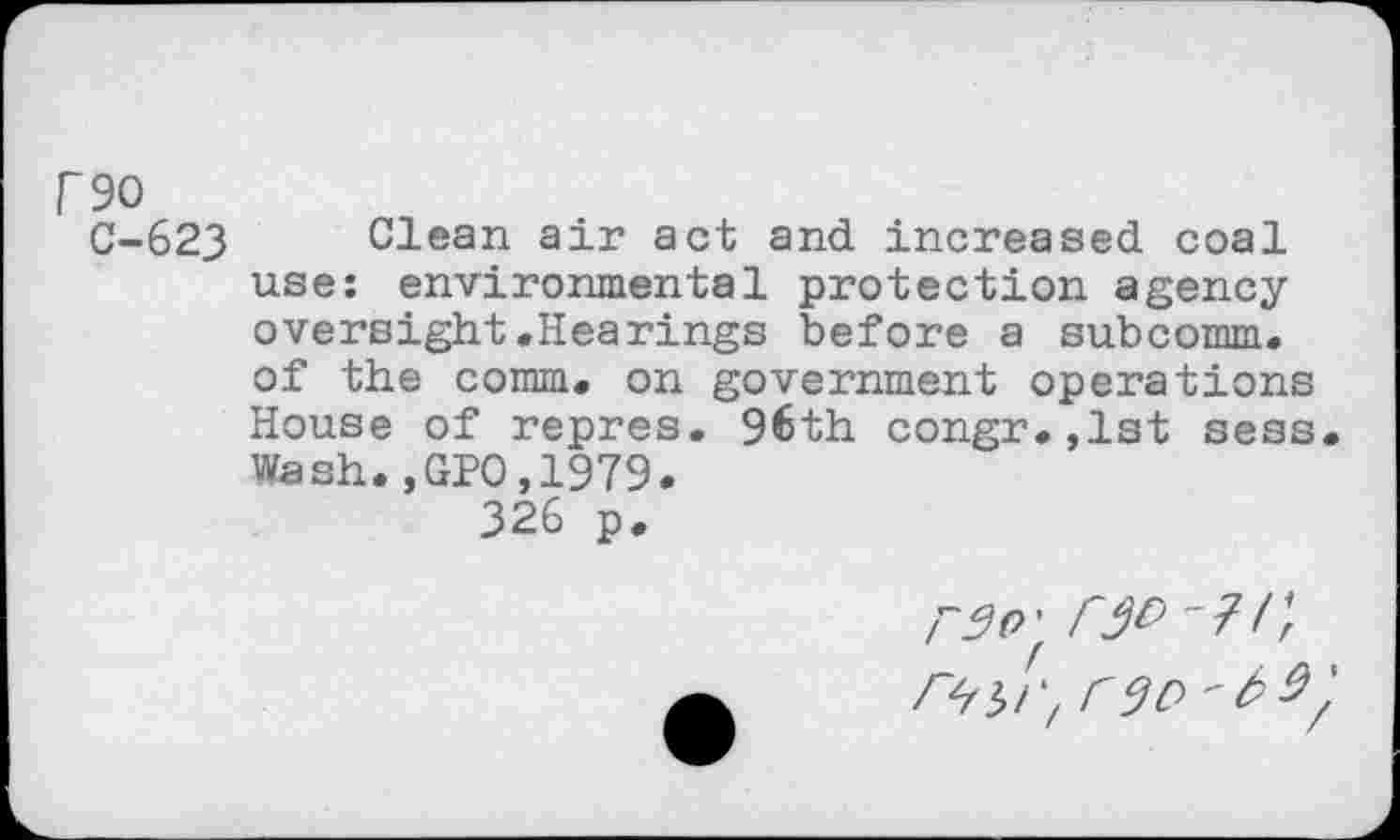 ﻿P90
C-623 Clean air act and increased coal use: environmental protection agency oversight.Hearings before a subcomm, of the comm, on government operations House of repres. 96th congr.,lst sess Wash.,GPO,1979.
326 p.